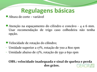 Regulagens básicas
Altura de corte – variável
Atenção na espaçamento do cilindro e concâvo - 4 a 6 mm.
Usar recomendação de trigo caso colhedeira não tenha
opção.
Velocidade de rotação do cilindro;
- Umidade superior a 17%, rotação de 700 a 800 rpm
- Umidade abaixo de 17%, rotação de 550 a 650 rpm
OBS.: velocidade inadequada e sinal de quebra e perda
dos grãos.
 