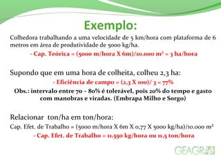Exemplo:
Colhedora trabalhando a uma velocidade de 5 km/hora com plataforma de 6
metros em área de produtividade de 5000 kg/ha.
- Cap. Teórica = (5000 m/hora X 6m)/10.000 m² = 3 ha/hora
Supondo que em uma hora de colheita, colheu 2,3 ha:
- Eficiência de campo = (2,3 X 100)/ 3 = 77%
Obs.: intervalo entre 70 – 80% é tolerável, pois 20% do tempo e gasto
com manobras e viradas. (Embrapa Milho e Sorgo)
Relacionar ton/ha em ton/hora:
Cap. Efet. de Trabalho = (5000 m/hora X 6m X o,77 X 5000 kg/ha)/10.000 m²
- Cap. Efet. de Trabalho = 11.550 kg/hora ou 11,5 ton/hora
 