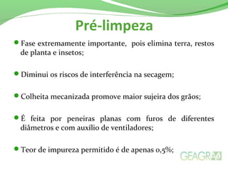 Pré-limpeza
Fase extremamente importante, pois elimina terra, restos
de planta e insetos;
Diminui os riscos de interferência na secagem;
Colheita mecanizada promove maior sujeira dos grãos;
É feita por peneiras planas com furos de diferentes
diâmetros e com auxílio de ventiladores;
Teor de impureza permitido é de apenas 0,5%;
 