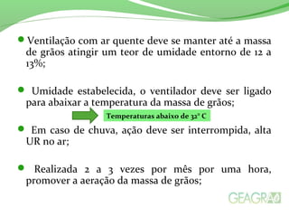 Ventilação com ar quente deve se manter até a massa
de grãos atingir um teor de umidade entorno de 12 a
13%;
 Umidade estabelecida, o ventilador deve ser ligado
para abaixar a temperatura da massa de grãos;
 Em caso de chuva, ação deve ser interrompida, alta
UR no ar;
 Realizada 2 a 3 vezes por mês por uma hora,
promover a aeração da massa de grãos;
Temperaturas abaixo de 32° C
 