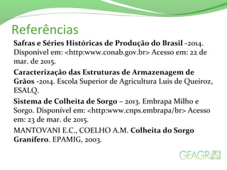 Referências
Safras e Séries Históricas de Produção do Brasil -2014.
Disponível em: <http:www.conab.gov.br> Acesso em: 22 de
mar. de 2015.
Caracterização das Estruturas de Armazenagem de
Grãos -2014. Escola Superior de Agricultura Luis de Queiroz,
ESALQ.
Sistema de Colheita de Sorgo – 2013. Embrapa Milho e
Sorgo. Disponível em: <http:www.cnps.embrapa/br> Acesso
em: 23 de mar. de 2015.
MANTOVANI E.C., COELHO A.M. Colheita do Sorgo
Granífero. EPAMIG, 2003.
 