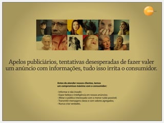 Brasil




 Apelos publiciários, tentativas desesperadas de fazer valer
um anúncio com informações, tudo isso irrita o consumidor.

                    Antes de atender nossos clientes, temos
                    um compromisso máximo com o consumidor:

                    - Informar e não invadir;
                    - Expor beleza e inteligência em nossos anúncios;
                    - Afetar o público interessado com o menor ruído possível;
                    - Transmitir mensagens claras e com valores agregados;
                    - Nunca criar verdades.
 