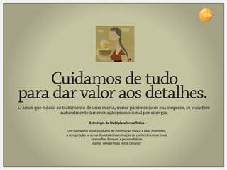 Brasil




    Cuidamos de tudo
para dar valor aos detalhes.
O amor que é dado ao tratamento de uma marca, maior patrimônio de sua empresa, se transfere
                    naturalmente à menor ação promocional por sinergia.
                                      Estratégia da Multiplataforma Tática

                        Um panorama onde o volume de informação cresce a cada momento,
                       a competição se acirra devido à disseminação do conhecimento e onde
                                       as escolhas formam a personalidade.
                                         Como vender mais neste cenário?
 