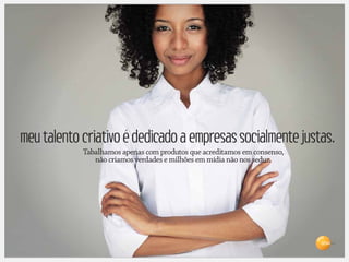 meu talento criativo é dedicado a empresas socialmente justas.
            Tabalhamos apenas com produtos que acreditamos em consenso,
               não criamos verdades e milhões em mídia não nos seduz.




                                                                          Brasil
 