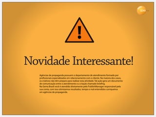Brasil




Novidade Interessante!
   Agências de propaganda possuem o departamento de atendimento formado por
   pro ssionais especializados em relacionamento com o cliente. Na maioria dos casos,
   os criativos não têm preparo para realizar esta atividade. Tal ação gera um documento
   de comunicação entre o atendimento e a criação chamado brie ng.
   Na Gema Brasil você é atendido diretamente pelo PublishManager responsável pela
   sua conta, com isso otimizamos resultados, tempo e mal entendidos corriqueiros
   em agências de propaganda.
 