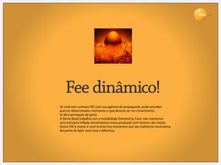 Brasil




   Fee dinâmico!
Se você tem contrato FEE com sua agência de propaganda, pode perceber
que em determinados momentos o que deveria ser um investimento
te dá a percepção de gasto.
A Gema Brasil trabalha com a modalidade Demand by Case, não mantemos
uma estrutura in ada, terceirizamos nossa produção com bureaus de criação.
Nosso FEE é menor e você investe nos momentos que são realmente necessários.
Na ponta do lápis você nota a diferença.
 