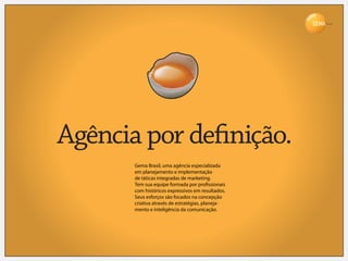 Brasil




Agência por de nição.
      Gema Brasil, uma agência especializada
      em planejamento e implementação
      de táticas integradas de marketing.
      Tem sua equipe formada por pro ssionais
      com históricos expressivos em resultados.
      Seus esforços são focados na concepção
      criativa através de estratégias, planeja-
      mento e inteligência da comunicação.
 