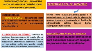 CURSO SERVIÇO SOCIAL - UNIFAMETRO
DISCIPLINA: GENERO E QUESTÃO SOCIAL
PROFA: EVANIA SEVERIANO
Dispõe sobre o uso do nome social e o
reconhecimento da identidade de gênero de
pessoas travestis e transexuais no âmbito da
administração pública federal direta,
autárquica e fundacional.
DECRETO Nº 8.727, DE 28/04/2016
CONSIDERA-SE:
I - NOME SOCIAL - designação pela
qual a pessoa travesti ou transexual
se identifica e é socialmente
reconhecida; e
II - IDENTIDADE DE GÊNERO - dimensão da
identidade de uma pessoa que diz respeito à forma
como se relaciona com as representações de
masculinidade e feminilidade e como isso se traduz
em sua prática social, sem guardar relação
necessária com o sexo atribuído no nascimento.
RESOLUÇÃO CFESS Nº 845, de 26/2/2018
Dispõe sobre atuação profissional
do/a assistente social em relação
ao processo transexualizador
 
