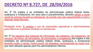 Art. 2º Os órgãos e as entidades da administração pública federal direta,
autárquica e fundacional, em seus atos e procedimentos, deverão adotar o nome
social da pessoa travesti ou transexual, de acordo com seu requerimento e com o
disposto neste Decreto.
Parágrafo único. É vedado o uso de expressões pejorativas e discriminatórias
para referir-se a pessoas travestis ou transexuais.
Art. 3º Os registros dos sistemas de informação, de cadastros, de programas, de
serviços, de fichas, de formulários, de prontuários e congêneres dos órgãos e das
entidades da administração pública federal direta, autárquica e fundacional
deverão conter o campo “nome social” em destaque, acompanhado do nome civil,
que será utilizado apenas para fins administrativos internos.
DECRETO Nº 8.727, DE 28/04/2016
 