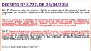 Art. 4º Constará nos documentos oficiais o nome social da pessoa travesti ou
transexual, se requerido expressamente pelo interessado, acompanhado do nome
civil.
Art. 5º O órgão ou a entidade da administração pública federal direta, autárquica e
fundacional poderá empregar o nome civil da pessoa travesti ou transexual,
acompanhado do nome social, apenas quando estritamente necessário ao
atendimento do interesse público e à salvaguarda de direitos de terceiros.
Art. 6º A pessoa travesti ou transexual poderá requerer, a qualquer tempo, a inclusão
de seu nome social em documentos oficiais e nos registros dos sistemas de
informação, de cadastros, de programas, de serviços, de fichas, de formulários, de
prontuários e congêneres dos órgãos e das entidades da administração pública
federal direta, autárquica e fundacional.
Brasília, 28 de abril de 2016; DILMA ROUSSEFF
DECRETO Nº 8.727, DE 28/04/2016
 
