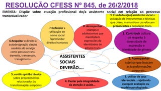 RESOLUÇÃO CFESS Nº 845, de 26/2/2018
EMENTA: Dispõe sobre atuação profissional do/a assistente social em relação ao processo
transexualizador
ASSISTENTES
SOCIAIS
DEVERÃO....
1. Contribuir cultura
de respeito à
diversidade de
expressão e
identidade de gênero
8. Acompanhar
crianças e
adolescentes que
manifestem
expressões de
identidades de
gênero trans
7.Defender a
utilização do
nome social
/aprofundar
direitos humanos
2. Acompanhar
sujeitos que buscam
as transformações
corporais..
6.Respeitar o direito à
autodesignação das/os
usuários do serviço
como pessoas trans,
travestis, transexuais,
transgêneros.
3. utilizar de seus
referenciais...rejeitando
qualquer avaliação ou
modelo patologizado...
5. emitir opinião técnica
sobre procedimentos
relacionados às
transformações corporais.
4. Pautar pela integralidade
da atenção à saúde...
9. É vedado à(ao) assistente social a
utilização de instrumentos e técnicas
que criem, mantenham ou reforcem
preconceitos à população trans.
 