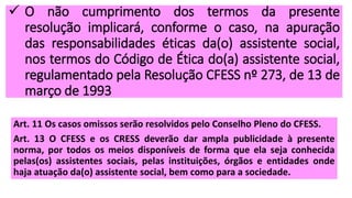  O não cumprimento dos termos da presente
resolução implicará, conforme o caso, na apuração
das responsabilidades éticas da(o) assistente social,
nos termos do Código de Ética do(a) assistente social,
regulamentado pela Resolução CFESS nº 273, de 13 de
março de 1993
Art. 11 Os casos omissos serão resolvidos pelo Conselho Pleno do CFESS.
Art. 13 O CFESS e os CRESS deverão dar ampla publicidade à presente
norma, por todos os meios disponíveis de forma que ela seja conhecida
pelas(os) assistentes sociais, pelas instituições, órgãos e entidades onde
haja atuação da(o) assistente social, bem como para a sociedade.
 