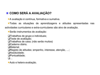 COMO SERÁ A AVALIAÇÃO? A avaliação é contínua, formativa e sumativa. Todas as situações de aprendizagens e atitudes apresentadas nas actividades curriculares e extra-curriculares são alvo de avaliação. Serão instrumentos de avaliação: Trabalhos de grupo e individuais; Teste de avaliação; Trabalhos de casa; (não serão muitos) Caderno diário; Material; Registo de atitudes: empenho, interesse, atenção, …; Assiduidade; Pontualidade; … Auto e hetero-avaliação. 