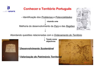 Conhecer o Território Português - Identificação dos  Problemas   e  Potencialidades Melhoria do desenvolvimento da  País  e das  Regiões Abordando questões relacionadas com o  Ordenamento do Território Tendo como objectivos: * Desenvolvimento Sustentável * Valorização do Património Territorial visando uma 