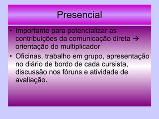 Presencial Importante para potencializar as contribuições da comunicação direta    orientação do multiplicador Oficinas, trabalho em grupo, apresentação no diário de bordo de cada cursista, discussão nos fóruns e atividade de avaliação. 