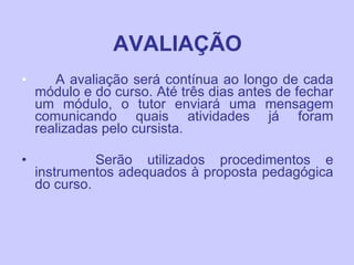 AVALIAÇÃO A avaliação será contínua ao longo de cada módulo e do curso. Até três dias antes de fechar um módulo, o tutor enviará uma mensagem comunicando quais atividades já foram realizadas pelo cursista.  Serão utilizados procedimentos e instrumentos adequados à proposta pedagógica do curso. 