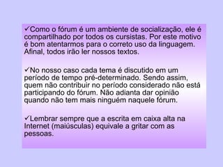 Como o fórum é um ambiente de socialização, ele é compartilhado por todos os cursistas. Por este motivo é bom atentarmos para o correto uso da linguagem. Afinal, todos irão ler nossos textos. No nosso caso cada tema é discutido em um período de tempo pré-determinado. Sendo assim, quem não contribuir no período considerado não está participando do fórum. Não adianta dar opinião quando não tem mais ninguém naquele fórum. Lembrar sempre que a escrita em caixa alta na Internet (maiúsculas) equivale a gritar com as pessoas. 