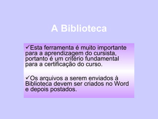 A Biblioteca Esta ferramenta é muito importante para a aprendizagem do cursista, portanto é um critério fundamental para a certificação do curso. Os arquivos a serem enviados à Biblioteca devem ser criados no Word e depois postados.  