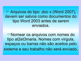    Arquivos do tipo .doc x (Word 2007), devem ser salvos como documentos do tipo Word 2003 antes de serem enviados.  Nomear os arquivos com nomes do tipo at2et3maria. Nomes com vírgula, espaços ou barras não são aceitos pelo sistema e seu trabalho não será enviado.   