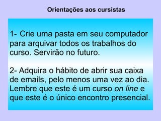1-   Crie uma pasta em seu computador para arquivar todos os trabalhos do curso. Servirão no futuro. 2- Adquira o hábito de abrir sua caixa de emails, pelo menos uma vez ao dia. Lembre que este é um curso  on line  e que este é o único encontro presencial. Orientações aos cursistas 