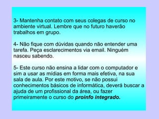 3- Mantenha contato com seus colegas de curso no ambiente virtual. Lembre que no futuro haverão trabalhos em grupo. 4- Não fique com dúvidas quando não entender uma tarefa. Peça esclarecimentos via email. Ninguém nasceu sabendo. 5- Este curso não ensina a lidar com o computador e sim a usar as mídias em forma mais efetiva, na sua sala de aula. Por este motivo, se não possui conhecimentos básicos de informática, deverá buscar a ajuda de um profissional da área, ou fazer primeiramente o curso do  proinfo integrado. 