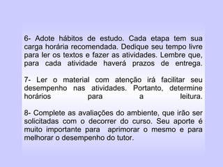 6- Adote hábitos de estudo. Cada etapa tem sua carga horária recomendada. Dedique seu tempo livre para ler os textos e fazer as atividades. Lembre que, para cada atividade haverá prazos de entrega. 7- Ler o material com atenção irá facilitar seu desempenho nas atividades. Portanto, determine horários para a leitura. 8- Complete as avaliações do ambiente, que irão ser solicitadas com o decorrer do curso. Seu aporte é muito importante para  aprimorar o mesmo e para melhorar o desempenho do tutor. 
