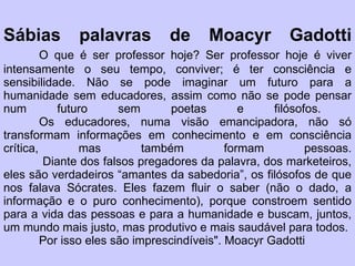 Sábias palavras de Moacyr Gadotti O que é ser professor hoje? Ser professor hoje é viver intensamente o seu tempo, conviver; é ter consciência e sensibilidade. Não se pode imaginar um futuro para a humanidade sem educadores, assim como não se pode pensar num futuro sem poetas e filósofos.  Os educadores, numa visão emancipadora, não só transformam informações em conhecimento e em consciência crítica, mas também formam pessoas.  Diante dos falsos pregadores da palavra, dos marketeiros, eles são verdadeiros “amantes da sabedoria”, os filósofos de que nos falava Sócrates. Eles fazem fluir o saber (não o dado, a informação e o puro conhecimento), porque constroem sentido para a vida das pessoas e para a humanidade e buscam, juntos, um mundo mais justo, mas produtivo e mais saudável para todos.  Por isso eles são imprescindíveis". Moacyr Gadotti 