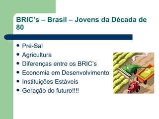 BRIC’s – Brasil – Jovens da Década de 80 Pré-Sal Agricultura Diferenças entre os BRIC’s Economia em Desenvolvimento Instituições Estáveis Geração do futuro!!!! 