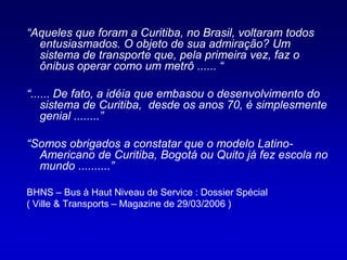 “Aqueles que foram a Curitiba, no Brasil, voltaram todos
  entusiasmados. O objeto de sua admiração? Um
  sistema de transporte que, pela primeira vez, faz o
  ônibus operar como um metrô ...... “

“...... De fato, a idéia que embasou o desenvolvimento do
    sistema de Curitiba, desde os anos 70, é simplesmente
    genial ........”

“Somos obrigados a constatar que o modelo Latino-
  Americano de Curitiba, Bogotá ou Quito já fez escola no
  mundo ..........”

BHNS – Bus à Haut Niveau de Service : Dossier Spécial
( Ville & Transports – Magazine de 29/03/2006 )
 