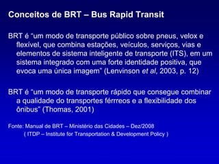 Conceitos de BRT – Bus Rapid Transit

BRT é “um modo de transporte público sobre pneus, velox e
  flexível, que combina estações, veículos, serviços, vias e
  elementos de sistema inteligente de transporte (ITS), em um
  sistema integrado com uma forte identidade positiva, que
  evoca uma única imagem” (Lenvinson et al, 2003, p. 12)

BRT é “um modo de transporte rápido que consegue combinar
  a qualidade do transportes férrreos e a flexibilidade dos
  ônibus” (Thomas, 2001)

Fonte: Manual de BRT – Ministério das Cidades – Dez/2008
      ( ITDP – Institute for Transportation & Development Policy )
 