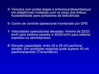 5- Veículos com portas largas e embarque/desembarque
   em plataformas niveladas com os pisos dos ônibus.
   Acessibilidade para portadores de deficiências

6- Centro de controle operacional monitorado por GPS

7- Velocidades operacionais elevadas: mínimo de 22/23
   km/h para sistema parador e 30/35 km/h para sistema
   expresso ou semiexpresso

8- Elevada capacidade: entre 30 e 35 mil pas/hora/
   sentido. Em condições especias pode superar 40 mil
   pas/hora/sentido (Transmilênio)
 