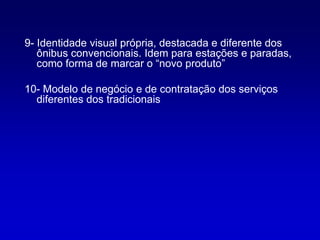 9- Identidade visual própria, destacada e diferente dos
   ônibus convencionais. Idem para estações e paradas,
   como forma de marcar o “novo produto”

10- Modelo de negócio e de contratação dos serviços
  diferentes dos tradicionais
 