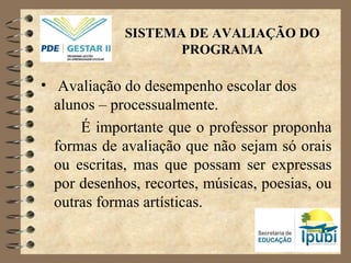 SISTEMA DE AVALIAÇÃO DO
PROGRAMA
• Avaliação do desempenho escolar dos
alunos – processualmente.
É importante que o professor proponha
formas de avaliação que não sejam só orais
ou escritas, mas que possam ser expressas
por desenhos, recortes, músicas, poesias, ou
outras formas artísticas.
 