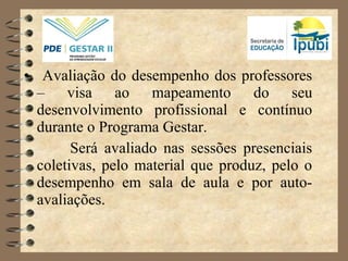 • Avaliação do desempenho dos professores
– visa ao mapeamento do seu
desenvolvimento profissional e contínuo
durante o Programa Gestar.
Será avaliado nas sessões presenciais
coletivas, pelo material que produz, pelo o
desempenho em sala de aula e por auto-
avaliações.
 