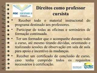 Direitos como professor
cursista
• Receber todo o material instrucional do
programa destinado aos professores.
• Participar de todas as oficinas e seminários de
formação continuada.
• Ter um formador que o acompanhe durante todo
o curso, até mesmo tirando dúvidas, orientando e
realizando sessões de observação em sala de aula
para apoio e incentivo às mudanças.
• Receber um certificado de conclusão de curso,
caso tenha cumprido todos os requisitos
necessários à certificação.
 