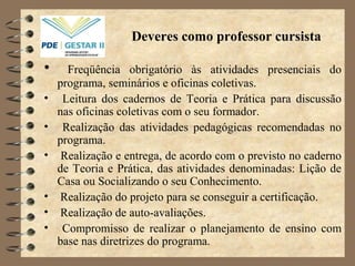 Deveres como professor cursista
• Freqüência obrigatório às atividades presenciais do
programa, seminários e oficinas coletivas.
• Leitura dos cadernos de Teoria e Prática para discussão
nas oficinas coletivas com o seu formador.
• Realização das atividades pedagógicas recomendadas no
programa.
• Realização e entrega, de acordo com o previsto no caderno
de Teoria e Prática, das atividades denominadas: Lição de
Casa ou Socializando o seu Conhecimento.
• Realização do projeto para se conseguir a certificação.
• Realização de auto-avaliações.
• Compromisso de realizar o planejamento de ensino com
base nas diretrizes do programa.
 