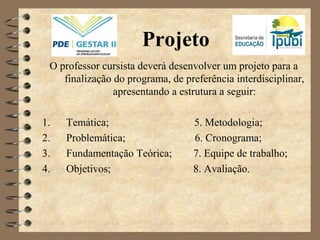 Projeto
O professor cursista deverá desenvolver um projeto para a
finalização do programa, de preferência interdisciplinar,
apresentando a estrutura a seguir:
1. Temática; 5. Metodologia;
2. Problemática; 6. Cronograma;
3. Fundamentação Teórica; 7. Equipe de trabalho;
4. Objetivos; 8. Avaliação.
 