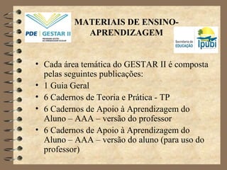 MATERIAIS DE ENSINO-
APRENDIZAGEM
• Cada área temática do GESTAR II é composta
pelas seguintes publicações:
• 1 Guia Geral
• 6 Cadernos de Teoria e Prática - TP
• 6 Cadernos de Apoio à Aprendizagem do
Aluno – AAA – versão do professor
• 6 Cadernos de Apoio à Aprendizagem do
Aluno – AAA – versão do aluno (para uso do
professor)
 