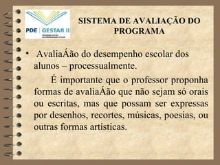 SISTEMA DE AVALIAÇÃO DO PROGRAMA Avaliação do desempenho escolar dos alunos – processualmente. É importante que o professor proponha formas de avaliação que não sejam só orais ou escritas, mas que possam ser expressas por desenhos, recortes, músicas, poesias, ou outras formas artísticas. 