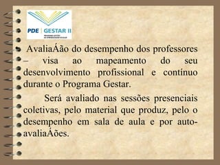Avaliação do desempenho dos professores – visa ao mapeamento do seu desenvolvimento profissional e contínuo durante o Programa Gestar. Será avaliado nas sessões presenciais coletivas, pelo material que produz, pelo o desempenho em sala de aula e por auto-avaliações.  