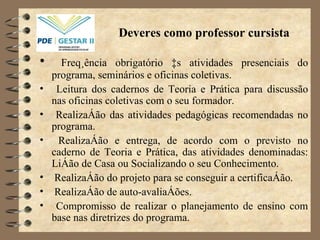 Deveres como professor cursista Freqüência obrigatório às atividades presenciais do programa, seminários e oficinas coletivas. Leitura dos cadernos de Teoria e Prática para discussão nas oficinas coletivas com o seu formador. Realização das atividades pedagógicas recomendadas no programa. Realização e entrega, de acordo com o previsto no caderno de Teoria e Prática, das atividades denominadas: Lição de Casa ou Socializando o seu Conhecimento. Realização do projeto para se conseguir a certificação. Realização de auto-avaliações. Compromisso de realizar o planejamento de ensino com base nas diretrizes do programa. 