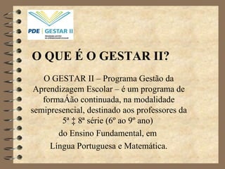 O QUE É O GESTAR II? O GESTAR II – Programa Gestão da Aprendizagem Escolar – é um programa de formação continuada, na modalidade semipresencial, destinado aos professores da 5ª à 8ª série (6º ao 9º ano)  do Ensino Fundamental, em  Língua Portuguesa e Matemática. 