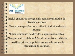Inclui encontros presenciais para a realização de atividades como: Troca de experiências e reflexão individual e em grupos; Esclarecimento de dúvidas e questionamentos; Planejamento e elaborações de situações didáticas; Análise crítica da prática em sala de aula e de atividades dos alunos. 