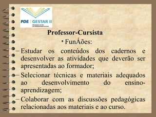Professor-Cursista  Funções: Estudar os conteúdos dos cadernos e desenvolver as atividades que deverão ser apresentadas ao formador;  Selecionar técnicas e materiais adequados ao desenvolvimento do ensino-aprendizagem; Colaborar com as discussões pedagógicas relacionadas aos materiais e ao curso. 