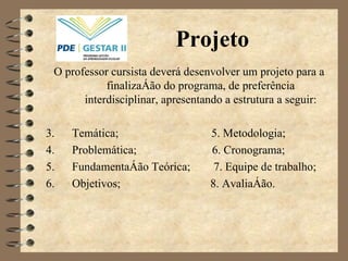 Projeto O professor cursista deverá desenvolver um projeto para a finalização do programa, de preferência interdisciplinar, apresentando a estrutura a seguir: Temática;  5. Metodologia; Problemática;  6. Cronograma; Fundamentação Teórica;  7. Equipe de trabalho; Objetivos;  8. Avaliação. 
