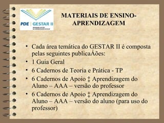 MATERIAIS DE ENSINO-APRENDIZAGEM Cada área temática do GESTAR II é composta pelas seguintes publicações: 1 Guia Geral 6 Cadernos de Teoria e Prática - TP 6 Cadernos de Apoio à Aprendizagem do Aluno – AAA – versão do professor 6 Cadernos de Apoio à Aprendizagem do Aluno – AAA – versão do aluno (para uso do professor) 