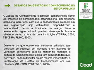 .
A Gestão do Conhecimento é também compreendida como
um processo de aprendizagem organizacional, um empenho
intencional para fazer com que o conhecimento presente em
uma organização seja estimulado, disponibilizado e
compartilhado, tendo a finalidade de alargar tanto o
desempenho organizacional, quanto o desempenho humano
refletindo dentro e fora de uma instituição (TERRA, 2001;
TEIXEIRA FILHO, 2000).
DESAFIOS DA GESTÃO DO CONHECIMENTO NO
SETOR PÚBLICO
Diferente do que ocorre nas empresas privadas, que
precisam se debruçar em inovação e em avanços de
vantagem competitiva para se manter no mercado, a
cultura da Administração Pública tem peculiaridades que,
por vezes, podem dificultar ou até mesmo impossibilitar a
implantação da Gestão do Conhecimento em sua
plenitude (SANTOS, 2001; WIIG, 2000).
 