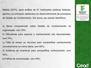 .
Batista (2015), após análise de 81 instituições públicas federais,
apontou os principais obstáculos ao desenvolvimento de processos
de Gestão do Conhecimento. Em suma, seu estudo identificou:
a) Baixa compreensão sobre Gestão do Conhecimento na
organização, com 76%;
b) Dificuldade para capturar o conhecimento não documentado,
com 70%;
c) Falta de tempo ou recursos para compartilhar conhecimento
concretamente na rotina diária, com 60%;
d) Ausência de incentivos para compartilhar conhecimento, com
45%;
e) Falhas de comunicação, com 45%;
 