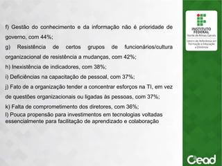 .
f) Gestão do conhecimento e da informação não é prioridade de
governo, com 44%;
g) Resistência de certos grupos de funcionários/cultura
organizacional de resistência a mudanças, com 42%;
h) Inexistência de indicadores, com 38%;
i) Deficiências na capacitação de pessoal, com 37%;
j) Fato de a organização tender a concentrar esforços na TI, em vez
de questões organizacionais ou ligadas às pessoas, com 37%;
k) Falta de comprometimento dos diretores, com 36%;
l) Pouca propensão para investimentos em tecnologias voltadas
essencialmente para facilitação de aprendizado e colaboração
 