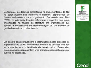 .
Certamente, os desafios enfrentados na implementação da GC
no setor público são inúmeros e distintos, dependendo de
fatores intrínsecos a cada organização. De acordo com Silva
(2019), os principais desafios referem-se a aspectos que foram
encontrados na revisão de literatura em organizações que
apoiam a necessidade de implementação de um modelo de
gestão baseado no conhecimento.
Um desafio considerável para o setor público nesse processo de
implementação da GC é o elevado número de pessoas que irão
se aposentar e a rotatividade de terceirizados. Esses dois
fatores somados representam uma grande preocupação do setor
público na atualidade.
 
